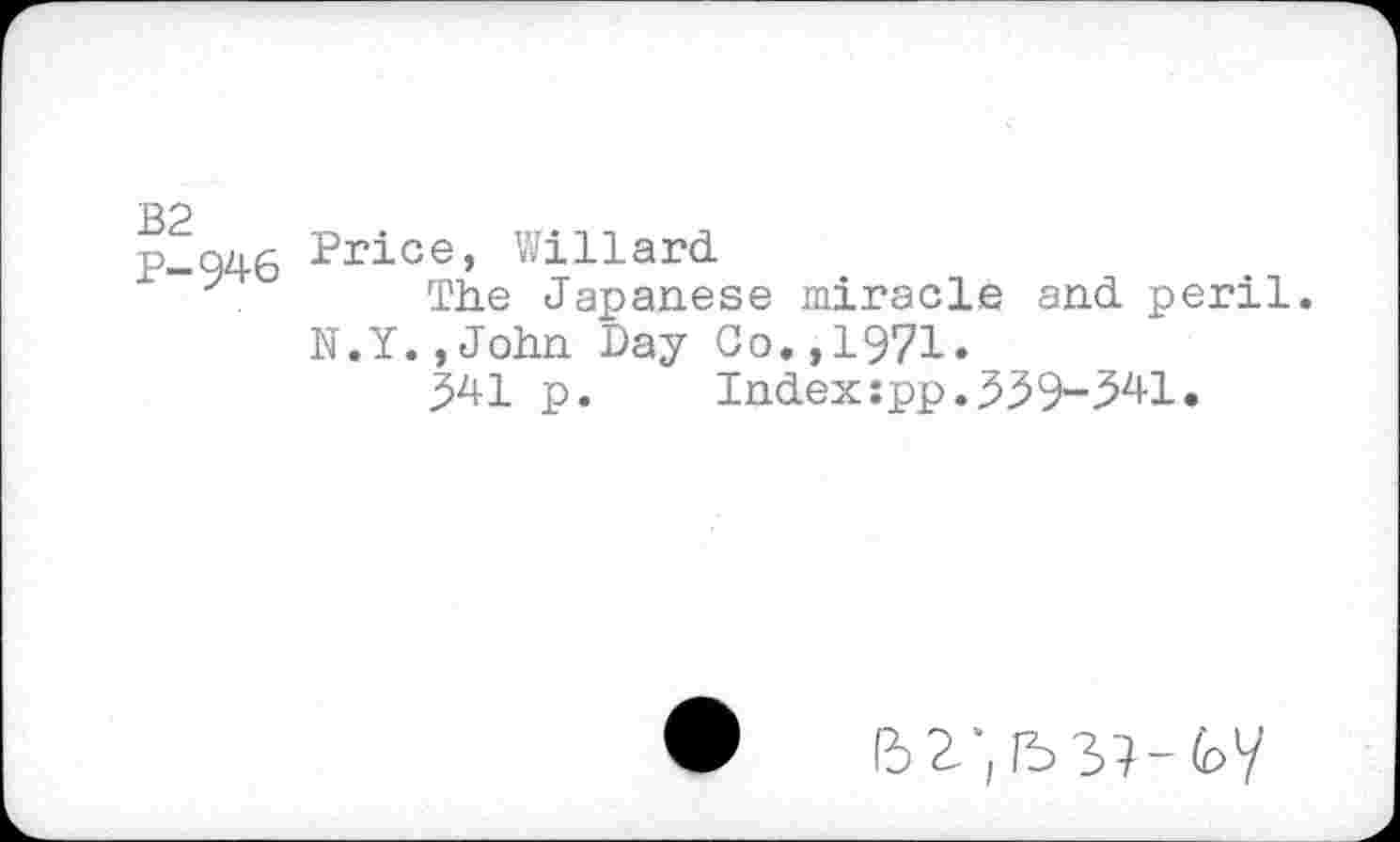 ﻿OJ I cq CU
946 Price, Willard.
. The Japanese miracle and. peril. N.Y.,John Day Go.,1971.
341 p. Index:pp.339-341.